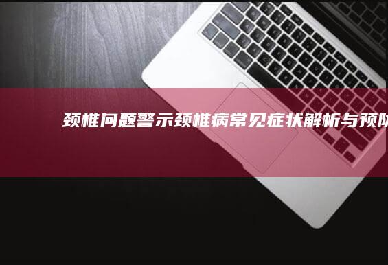 颈椎问题警示：颈椎病常见症状解析与预防